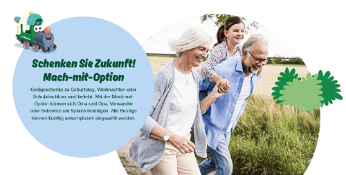 Eine Frau mit grauen Haaren läuft durch ein Feld und hält die Hand eines Mädchens, das auf dem Rücken des Großvaters getragen wird. Das Bild ist in einer Kreisform geschnitten. In einem anderen Kreis steht der Text „Schenken Sie Zukunft! Mach-mit-Option
Geldgeschenke zu Geburtstag, Weihnachten oder Schulabschluss sind beliebt. Mit der Mach-mit-Option können sich Oma und Opa, Verwandte oder Bekannte am Sparen beteiligen. Alle Beträge können künftig unkompliziert eingezahlt werden.“ 
Oben links in der Ecke über dem Text ist noch die Farmari-Lok abgebildet.